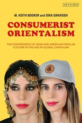 Consumerist Orientalism: The Convergence of Arab and American Popular Culture in the Age of Global Capitalism by Booker, M. Keith