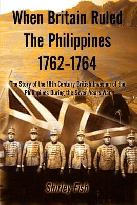 When Britain Ruled the Philippines 1762-1764: The Story of the 18th Century British by Fish, Shirley