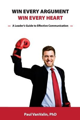 Win Every Argument, Win Every Heart: A Leader's Guide to Effective Communication by Vanvalin Phd, Paul H.