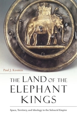 The Land of the Elephant Kings: Space, Territory, and Ideology in the Seleucid Empire by Kosmin, Paul J.