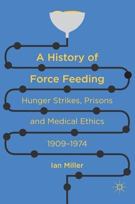 A History of Force Feeding: Hunger Strikes, Prisons and Medical Ethics, 1909-1974 by Miller, Ian