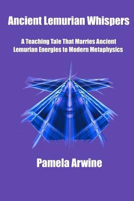 Ancient Lemurian Whispers: A Teaching Tale That Marries Ancient Lemurian Energies to Modern Metaphysics by Arwine, Pamela