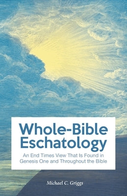Whole-Bible Eschatology: An End Times View that is Found in Genesis One and Throughout the Bible by Griggs, Michael C.