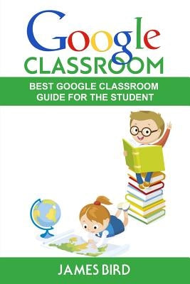 Google Classroom: Best Google Classroom Guide for the Student by Bird, James