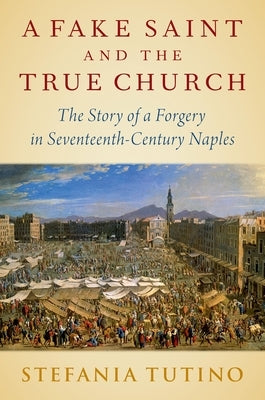 A Fake Saint and the True Church: The Story of a Forgery in Seventeenth-Century Naples by Tutino, Stefania