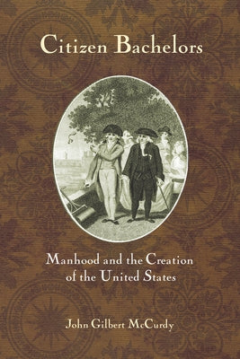 Citizen Bachelors: Manhood and the Creation of the United States by McCurdy, John Gilbert