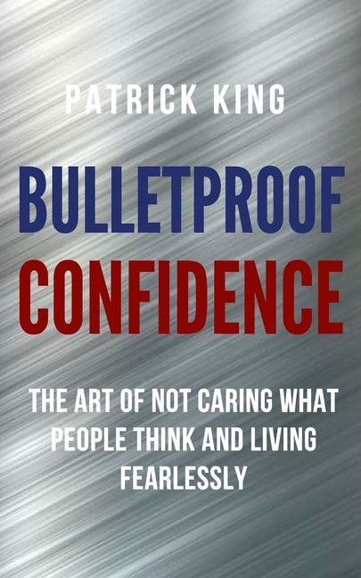 Bulletproof Confidence: The Art of Not Caring What People Think and Living Fearlessly by King, Patrick