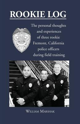 Rookie Log: The personal thoughts and experiences of three rookie Fremont, California police officers during field training by Marshak, William