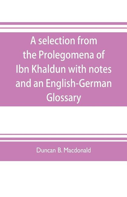 A selection from the Prolegomena of Ibn Khaldun with notes and an English-German Glossary by B. MacDonald, Duncan