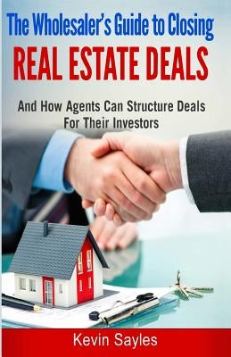 The Wholesaler's Guide to Closing Real Estate Deals: (and How Agents Can Structure Deals for Their Investors) by Sayles, Kevin