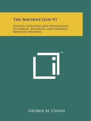 The Machine Gun V1: History, Evolution And Development Of Manual, Automatic And Airborne Repeating Weapons by Chinn, George M.