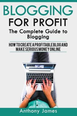 Blogging for Profit: The Complete Guide to Blogging (How to Create a Profitable Blog and Make Serious Money Online) by James, Anthony