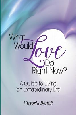 What Would Love Do Right Now?: A Guide to Living an Extraordinary Life by Benoit, Victoria