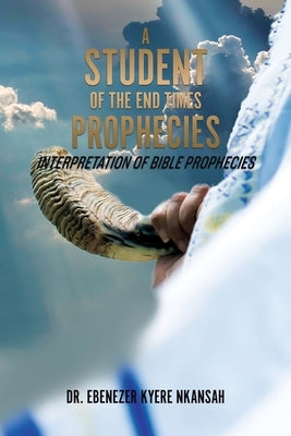 A Student of the End Times Prophecies: Interpretation of Bible Prophecies by Nkansah, Ebenezer Kyere