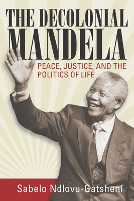 The Decolonial Mandela: Peace, Justice and the Politics of Life by Ndlovu-Gatsheni, Sabelo J.