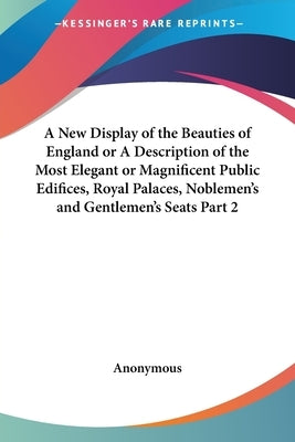A New Display of the Beauties of England or A Description of the Most Elegant or Magnificent Public Edifices, Royal Palaces, Noblemen's and Gentlemen' by Anonymous