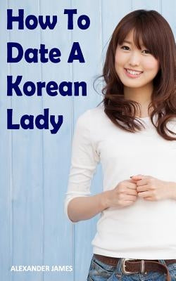 How to Date a Korean Lady: The English Gentleman's guide to finding your Seoul mate by James, Alexander