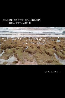 Calvinism's Concept of Total Depravity: 12 Reasons To Reject It by Vanorder Jr, Gil