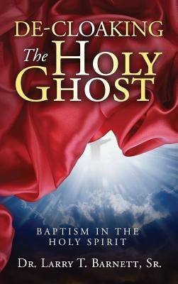 De-Cloaking the Holy Ghost: Baptism in the Holy Spirit by Barnett, Larry T., Sr.