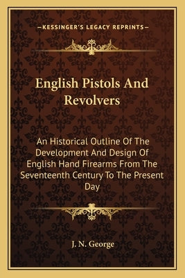 English Pistols and Revolvers: An Historical Outline of the Development and Design of English Hand Firearms from the Seventeenth Century to the Prese by George, J. N.