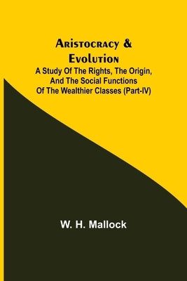 Aristocracy & Evolution; A Study of the Rights, the Origin, and the Social Functions of the Wealthier Classes (Part-IV) by H. Mallock, W.