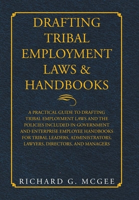 Drafting Tribal Employment Laws & Handbooks: A Practical Guide to Drafting Tribal Employment Laws and the Policies Included in Government and Enterpri by McGee, Richard G.