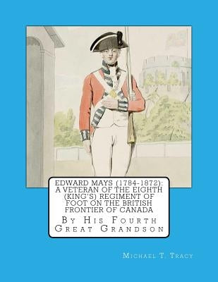 Edward Mays (1784-1872): A Veteran of the Eighth (King's) Regiment of Foot on the British Frontier of Canada by Tracy, Michael T.