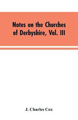 Notes on the Churches of Derbyshire, Vol. III: The Hundreds of Appletree and Repton and Gresley by Cox, J. Charles