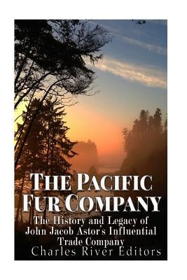 The Pacific Fur Company: The History and Legacy of John Jacob Astor's Influential Trade Company by Charles River Editors