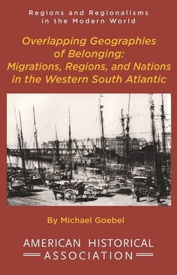 Overlapping Geographies of Belonging: Migrations, Regions, and Nations in the Western South Atlantic by Goebel, Michael
