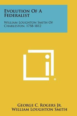 Evolution Of A Federalist: William Loughton Smith Of Charleston, 1758-1812 by Rogers Jr, George C.