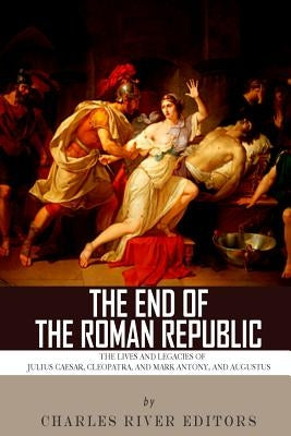 The End of the Roman Republic: The Lives and Legacies of Julius Caesar, Cleopatra, Mark Antony, and Augustus by Charles River Editors