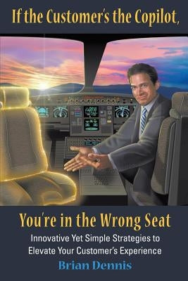If the Customer's the Copilot, You're in the Wrong Seat: Innovative Yet Simple Strategies to Elevate Your Customer's Experience by Dennis, Brian Samuel