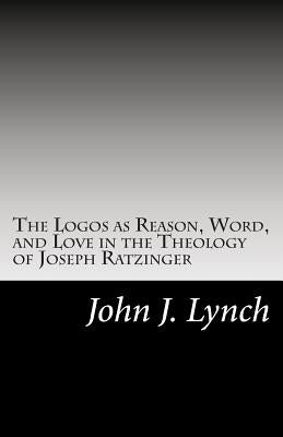 The Logos as Reason, Word, and Love in the Theology of Joseph Ratzinger by Lynch, John J.