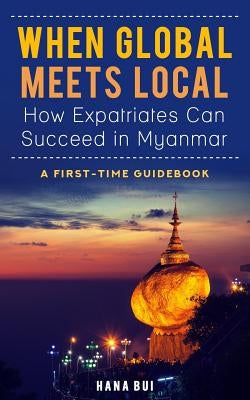 When Global Meets Local - How Expatriates Can Succeed in Myanmar: First-Time Guidebook by Bui, Hana