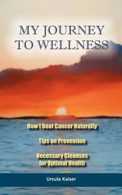 My Journey To Wellness: How I Beat Cancer Naturally, Tips on Prevention, Necessary Cleanses for Optimal Health by Kaiser, Ursula