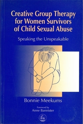 Creative Group Therapy for Women Survivors of Child Sexual Abuse: Speaking the Unspeakable by Meekums, Bonnie