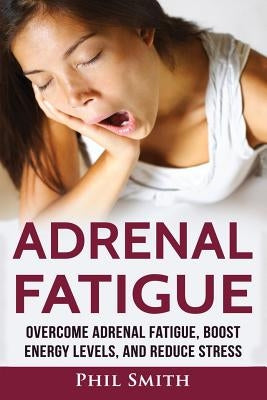 Adrenal Fatigue: Overcome Adrenal Fatigue Syndrome, Boost Energy Levels, and Reduce Stress by Smith, Phil
