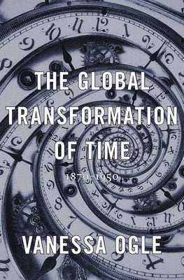The Global Transformation of Time: 1870-1950 by Ogle, Vanessa