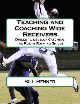 Teaching and Coaching Wide Receivers: Drills to develop Catching and Route Running Skills by Renner, Bill