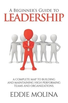A Beginner's Guide to Leadership: A Complete Map to Building and Maintaining High Performing Teams and Organizations by Molina, Eddie