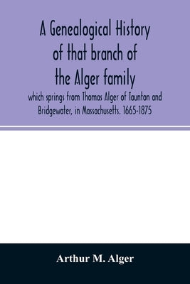 A genealogical history of that branch of the Alger family which springs from Thomas Alger of Taunton and Bridgewater, in Massachusetts. 1665-1875 by M. Alger, Arthur