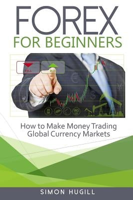 Forex for Beginners: How to Make Money Trading Global Currency Markets by Hugill, Simon