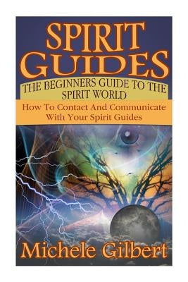 Spirit Guides: The Beginners Guide To The Spirit World: How To Contact And Communicate With Your Spirit Guides by Gilbert, Michele