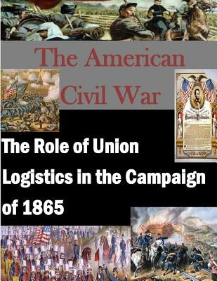 The Role of Union Logistics in the Campaign of 1865 by U. S. Army Command and General Staff Col