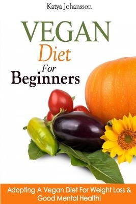 Vegan Diet For Beginners: Adopting A Vegan Diet For Weight Loss & Good Mental Health! by Johansson, Katya
