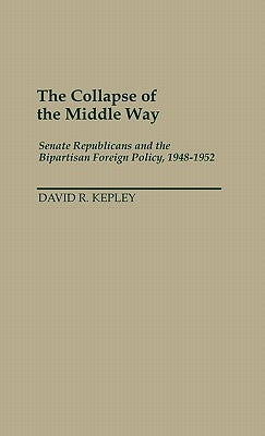 The Collapse of the Middle Way: Senate Republicans and the Bipartisan Foreign Policy, 1948-1952 by Kepley, David