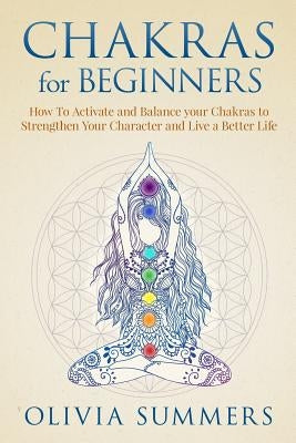 Chakras for Beginners: How to Activate and Balance Your Chakras to Strengthen Your Character and Live a Better Life by Summers, Olivia