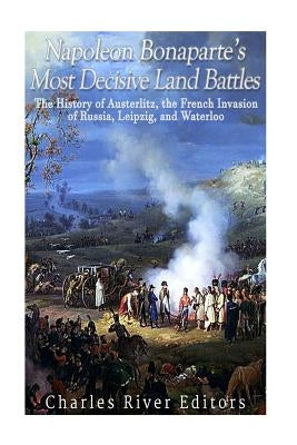 Napoleon Bonaparte's Most Decisive Land Battles: The History of Austerlitz, the French Invasion of Russia, Leipzig, and Waterloo by Charles River Editors