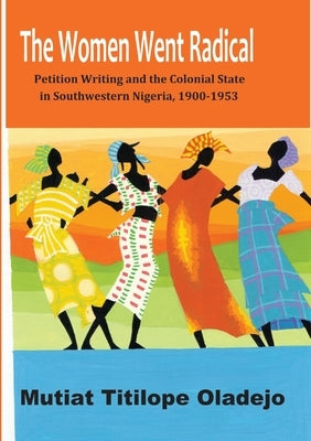 The Women Went Radical: Petition Writing and Colonial State in Southwestern Nigeria, 1900-1953 by Oladejo, Mutiat Titilope